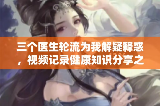 三个医生轮流为我解疑释惑，视频记录健康知识分享之旅