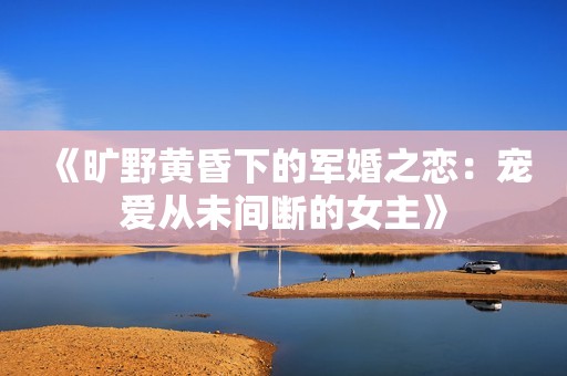 《旷野黄昏下的军婚之恋：宠爱从未间断的女主》
