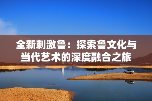 全新刺激鲁：探索鲁文化与当代艺术的深度融合之旅