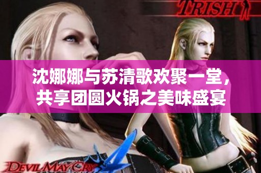 沈娜娜与苏清歌欢聚一堂，共享团圆火锅之美味盛宴