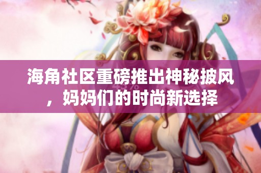 海角社区重磅推出神秘披风，妈妈们的时尚新选择
