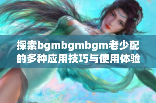 探索bgmbgmbgm老少配的多种应用技巧与使用体验分享