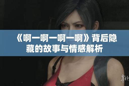 《啊一啊一啊一啊》背后隐藏的故事与情感解析