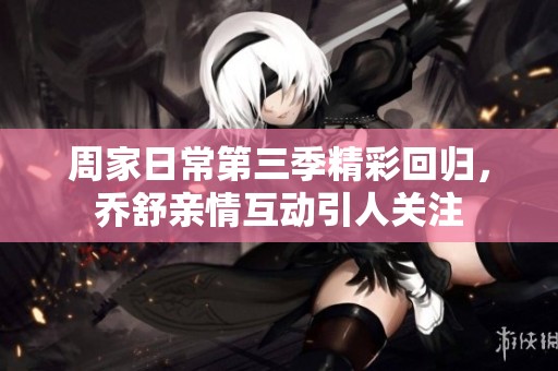 周家日常第三季精彩回归，乔舒亲情互动引人关注