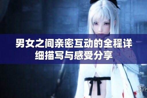 男女之间亲密互动的全程详细描写与感受分享