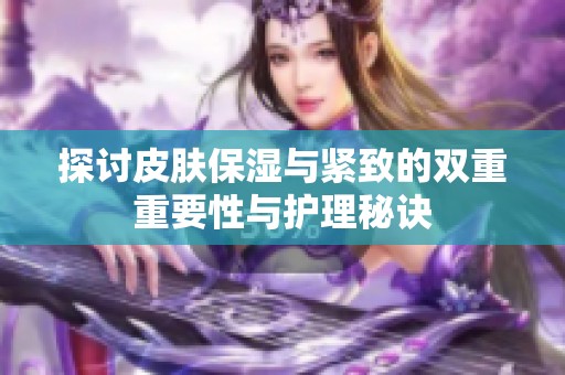 探讨皮肤保湿与紧致的双重重要性与护理秘诀