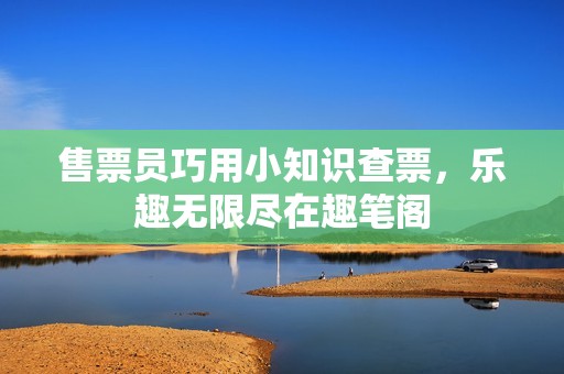 售票员巧用小知识查票，乐趣无限尽在趣笔阁