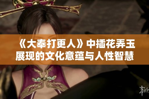 《大奉打更人》中插花弄玉展现的文化意蕴与人性智慧