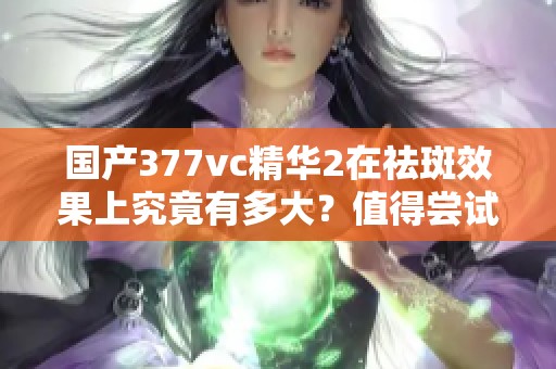 国产377vc精华2在祛斑效果上究竟有多大？值得尝试吗