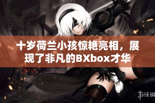 十岁荷兰小孩惊艳亮相，展现了非凡的BXbox才华