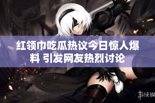 红领巾吃瓜热议今日惊人爆料 引发网友热烈讨论