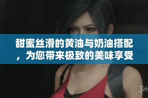 甜蜜丝滑的黄油与奶油搭配，为您带来极致的美味享受