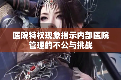 医院特权现象揭示内部医院管理的不公与挑战