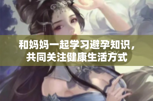 和妈妈一起学习避孕知识，共同关注健康生活方式