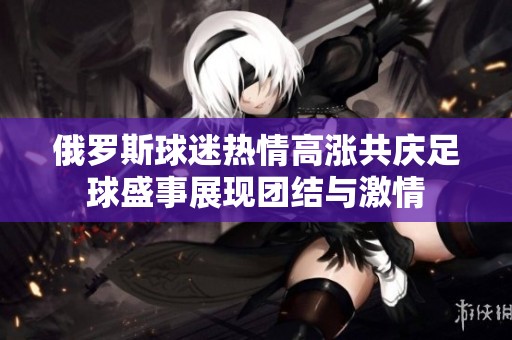 俄罗斯球迷热情高涨共庆足球盛事展现团结与激情