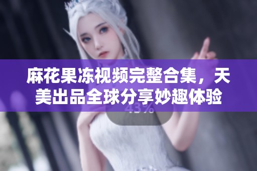 麻花果冻视频完整合集，天美出品全球分享妙趣体验
