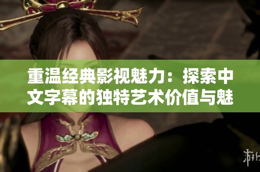 重温经典影视魅力：探索中文字幕的独特艺术价值与魅力
