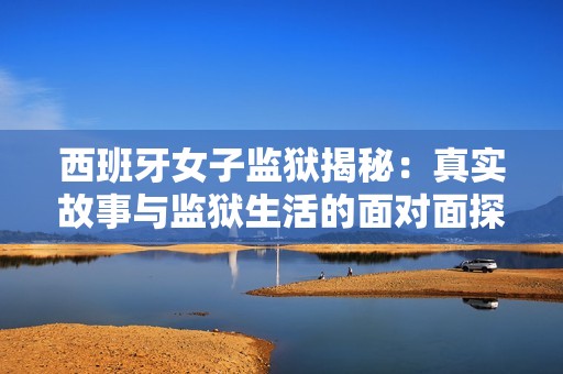 西班牙女子监狱揭秘：真实故事与监狱生活的面对面探讨