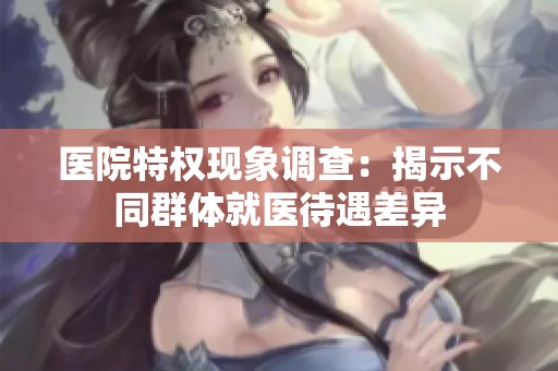 医院特权现象调查：揭示不同群体就医待遇差异