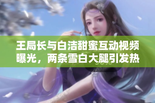王局长与白洁甜蜜互动视频曝光，两条雪白大腿引发热议