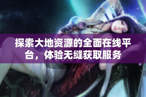 探索大地资源的全面在线平台，体验无缝获取服务