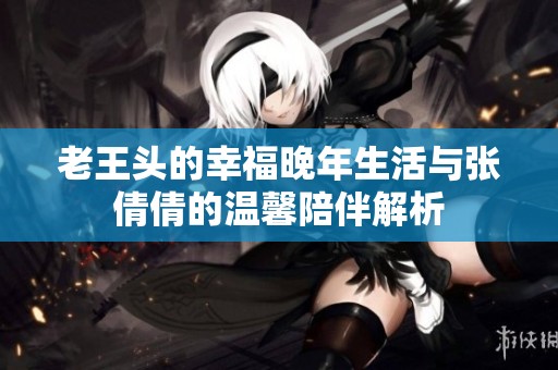 老王头的幸福晚年生活与张倩倩的温馨陪伴解析