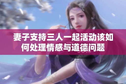 妻子支持三人一起活动该如何处理情感与道德问题