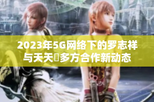 2023年5G网络下的罗志祥与天天奭多方合作新动态