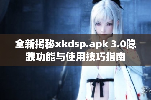 全新揭秘xkdsp.apk 3.0隐藏功能与使用技巧指南