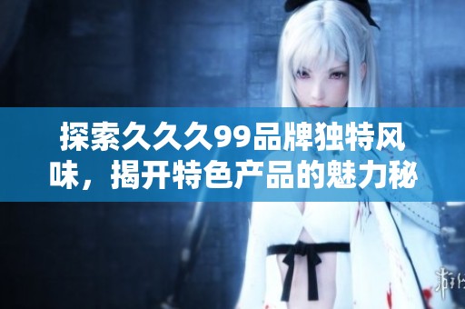 探索久久久99品牌独特风味，揭开特色产品的魅力秘密