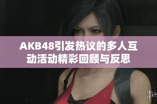 AKB48引发热议的多人互动活动精彩回顾与反思