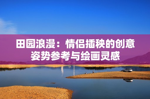 田园浪漫：情侣插秧的创意姿势参考与绘画灵感