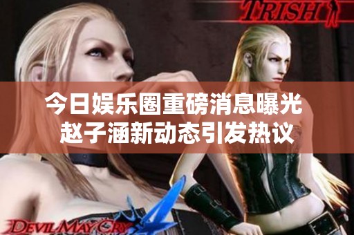 今日娱乐圈重磅消息曝光 赵子涵新动态引发热议