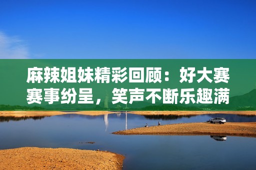 麻辣姐妹精彩回顾：好大赛赛事纷呈，笑声不断乐趣满满