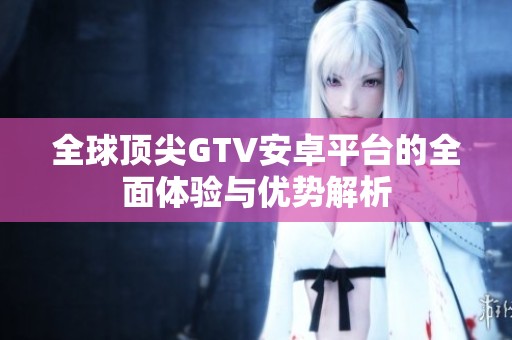 全球顶尖GTV安卓平台的全面体验与优势解析