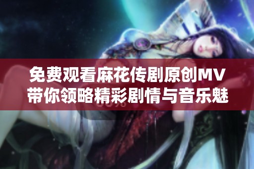 免费观看麻花传剧原创MV带你领略精彩剧情与音乐魅力
