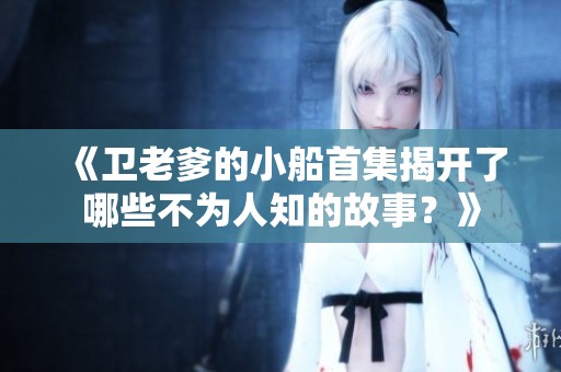 《卫老爹的小船首集揭开了哪些不为人知的故事？》