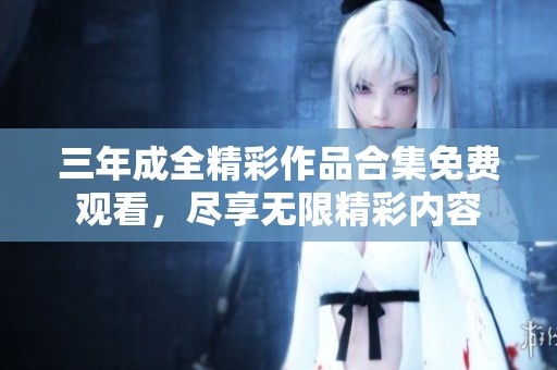 三年成全精彩作品合集免费观看，尽享无限精彩内容