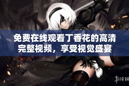 免费在线观看丁香花的高清完整视频，享受视觉盛宴