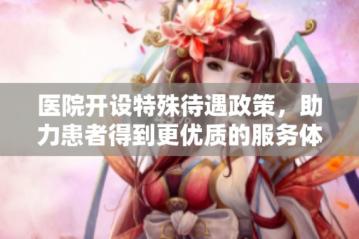 医院开设特殊待遇政策，助力患者得到更优质的服务体验