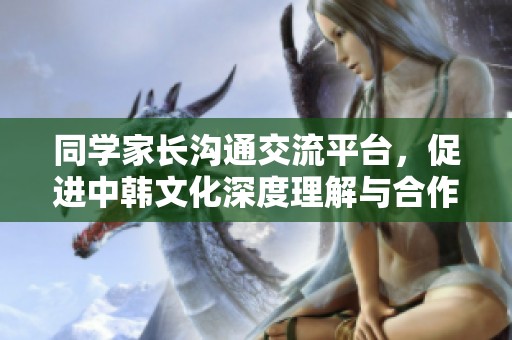 同学家长沟通交流平台，促进中韩文化深度理解与合作