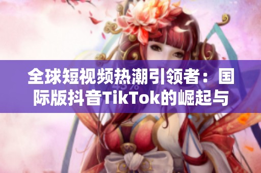 全球短视频热潮引领者：国际版抖音TikTok的崛起与影响