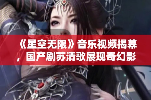《星空无限》音乐视频揭幕，国产剧苏清歌展现奇幻影像美学