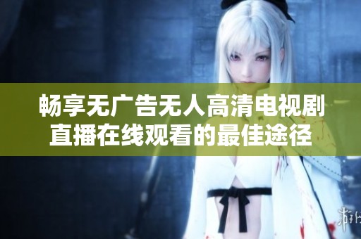 畅享无广告无人高清电视剧直播在线观看的最佳途径