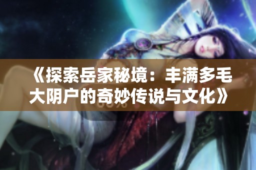 《探索岳家秘境：丰满多毛大阴户的奇妙传说与文化》