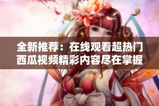 全新推荐：在线观看超热门西瓜视频精彩内容尽在掌握