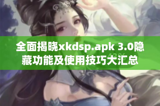 全面揭晓xkdsp.apk 3.0隐藏功能及使用技巧大汇总