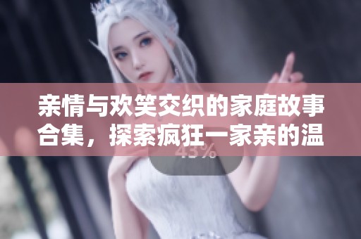 亲情与欢笑交织的家庭故事合集，探索疯狂一家亲的温馨瞬间