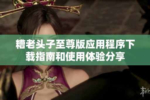 糟老头子至尊版应用程序下载指南和使用体验分享