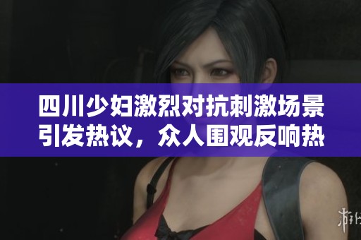 四川少妇激烈对抗刺激场景引发热议，众人围观反响热烈